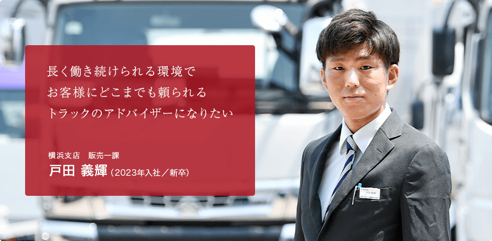 長く働き続けられる環境で お客様にどこまでも頼られる トラックのアドバイザーになりたい 横浜支店 販売一課 戸田 義輝（2023年入社／新卒）